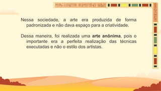 Nessa sociedade, a arte era produzida de forma
padronizada e não dava espaço para a criatividade.
Dessa maneira, foi realizada uma arte anônima, pois o
importante era a perfeita realização das técnicas
executadas e não o estilo dos artistas.
 