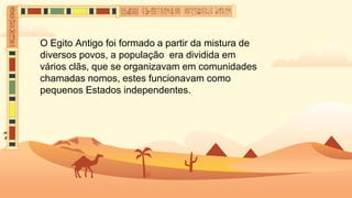 O Egito Antigo foi formado a partir da mistura de
diversos povos, a população era dividida em
vários clãs, que se organizavam em comunidades
chamadas nomos, estes funcionavam como
pequenos Estados independentes.
 