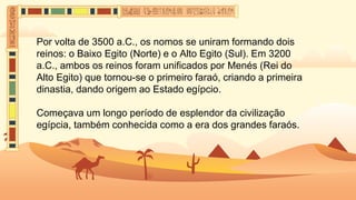 Por volta de 3500 a.C., os nomos se uniram formando dois
reinos: o Baixo Egito (Norte) e o Alto Egito (Sul). Em 3200
a.C., ambos os reinos foram unificados por Menés (Rei do
Alto Egito) que tornou-se o primeiro faraó, criando a primeira
dinastia, dando origem ao Estado egípcio.
Começava um longo período de esplendor da civilização
egípcia, também conhecida como a era dos grandes faraós.
 