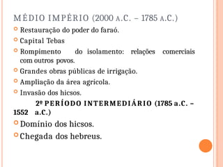 MÉDIO IMPÉRIO (2000 A.C. – 1785 A.C.)
 Restauração do poder do faraó.
 Capital Tebas
 Rompimento do isolamento: relações comerciais
com outros povos.
 Grandes obras públicas de irrigação.
 Ampliação da área agrícola.
 Invasão dos hicsos.
2º PERÍODO INTERMEDIÁRIO (1785 a.C. –
1552 a.C.)
 Domínio dos hicsos.
 Chegada dos hebreus.
 