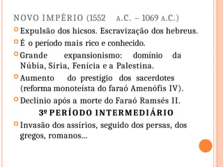 NOVO IMPÉRIO (1552 A.C. – 1069 A.C.)
 Expulsão dos hicsos. Escravização dos hebreus.
 É o período mais rico e conhecido.
 Grande expansionismo: domínio da
Núbia, Síria, Fenícia e a Palestina.
 Aumento do prestígio dos sacerdotes
(reforma monoteísta do faraó Amenófis IV).
 Declínio após a morte do Faraó Ramsés II.
3º PERÍODO INTERMEDIÁRIO
 Invasão dos assírios, seguido dos persas, dos
gregos, romanos...
 