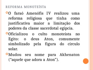 REFORMA MONOTEÍSTA
O faraó Amenófis IV realizou uma
reforma religiosa que tinha como
justificativa maior a limitação dos
poderes da classe sacerdotal egípcia.
Oficializou o culto monoteísta no
Egito: o deus Aton, comumente
simbolizado pela figura do círculo
solar.
Mudou seu nome para Akhenaton
(“aquele que adora a Aton”).
 