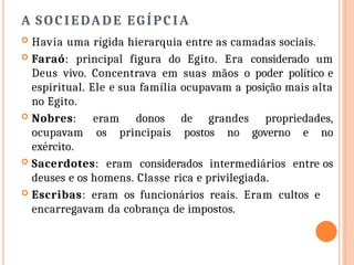 A SOCIEDADE EGÍPCIA
 Havia uma rígida hierarquia entre as camadas sociais.
 Faraó: principal figura do Egito. Era considerado um
Deus vivo. Concentrava em suas mãos o poder político e
espiritual. Ele e sua família ocupavam a posição mais alta
no Egito.
 Nobres: eram donos de grandes propriedades,
ocupavam os principais postos no governo e no
exército.
 Sacerdotes: eram considerados intermediários entre os
deuses e os homens. Classe rica e privilegiada.
 Escribas: eram os funcionários reais. Eram cultos e
encarregavam da cobrança de impostos.
 