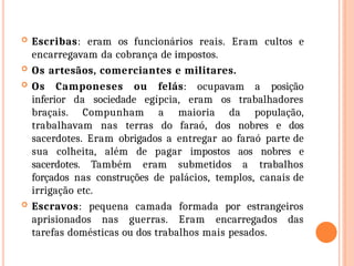  Escribas: eram os funcionários reais. Eram cultos e
encarregavam da cobrança de impostos.
 Os artesãos, comerciantes e militares.
 Os Camponeses ou felás: ocupavam a posição
inferior da sociedade egípcia, eram os trabalhadores
braçais. Compunham a maioria da população,
trabalhavam nas terras do faraó, dos nobres e dos
sacerdotes. Eram obrigados a entregar ao faraó parte de
sua colheita, além de pagar impostos aos nobres e
sacerdotes. Também eram submetidos a trabalhos
forçados nas construções de palácios, templos, canais de
irrigação etc.
 Escravos: pequena camada formada por estrangeiros
aprisionados nas guerras. Eram encarregados das
tarefas domésticas ou dos trabalhos mais pesados.
 