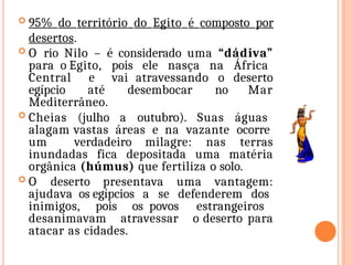  95% do território do Egito é composto por
desertos.
 O rio Nilo – é considerado uma “dádiva”
para o Egito, pois ele nasça na África
Central e vai atravessando o deserto
egípcio até desembocar no Mar
Mediterrâneo.
 Cheias (julho a outubro). Suas águas
alagam vastas áreas e na vazante ocorre
um verdadeiro milagre: nas terras
inundadas fica depositada uma matéria
orgânica (húmus) que fertiliza o solo.
 O deserto presentava uma vantagem:
ajudava os egípcios a se defenderem dos
inimigos, pois os povos estrangeiros
desanimavam atravessar o deserto para
atacar as cidades.
 