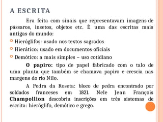 A ESCRITA
Era feita com sinais que representavam imagens de
pássaros, insetos, objetos etc. É uma das escritas mais
antigas do mundo:
 Hieróglifos: usado nos textos sagrados
 Hierático: usado em documentos oficiais
 Demótico: a mais simples – uso cotidiano
O papiro: tipo de papel fabricado com o talo de
uma planta que também se chamava papiro e crescia nas
margens do rio Nilo.
A Pedra da Roseta: bloco de pedra encontrado por
soldados franceses em 1821. Nele Jean François
Champollion descobriu inscrições em três sistemas de
escrita: hieróglifo, demótico e grego.
 