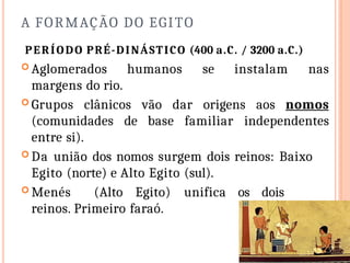 A FORMAÇÃO DO EGITO
PERÍODO PRÉ-DINÁSTICO (400 a.C. / 3200 a.C.)
 Aglomerados humanos se instalam nas
margens do rio.
 Grupos clânicos vão dar origens aos nomos
(comunidades de base familiar independentes
entre si).
 Da união dos nomos surgem dois reinos: Baixo
Egito (norte) e Alto Egito (sul).
 Menés (Alto Egito) unifica os dois
reinos. Primeiro faraó.
 