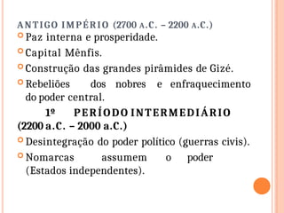 ANTIGO IMPÉRIO (2700 A.C. – 2200 A.C.)
 Paz interna e prosperidade.
 Capital Mênfis.
 Construção das grandes pirâmides de Gizé.
 Rebeliões dos nobres e enfraquecimento
do poder central.
1º PERÍODO INTERMEDIÁRIO
(2200 a.C. – 2000 a.C.)
 Desintegração do poder político (guerras civis).
 Nomarcas assumem o poder
(Estados independentes).
 