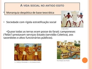 A VIDA SOCIAL NO ANTIGO EGITO
• Monarquia despótica de base teocrática
• Sociedade com rígida estratificação social
•Quase todas as terras eram posse do faraó; camponeses
(“felás”) prestavam serviços Estado (servidão Coletiva), aos
sacerdotes e altos funcionários públicos).
 