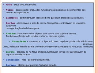• Faraó – Deus vivo, encarnado.
• Nobres – parentes do Faraó, altos funcionários do palácio e descendentes dos
nomarcas importantes.
• Sacerdotes – administravam todos os bens que eram oferecidos aos deuses.
• Escribas – dominavam a arte de escrita hieroglífica, controlavam os impostos,
cuidavam
da organização das leis em geral.
• Artesãos- fabricavam vidro, objetos com couro, com papiro e bronze.
Também confeccionado tecidos em linho, pinturas e joias.
• Comerciantes – numerosos na época do Novo Império, partiam de Mênfis com
destino a
Creta, Palestina, Fenícia e Síria. O comércio interno se dava pelo rio Nilo( troca in natura)
• Exército – projetou-se no Novo Império. Ganhavam terras e se apropriavam de
riquezas dos derrotados.
• Camponeses – mão –de-obra fundamental.
• Escravos _ obtidos por guerras. Trabalho pesado.
 