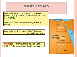 O IMPÉRIO EGIPCIO
Formação a partir de disputas por terra e
poder > Agrupamento de aldeias e formação
dos NOMOS
Nomarca chefe administrativo, jurídico e
militar
Formação de dois reinos: Alto Egito (sul)
Baixo Egito (norte)
Unificação - Menés, faraó do Alto Egito -
3.100 a.C, dando início ao Antigo Império.
 