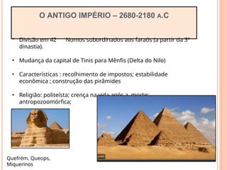 O ANTIGO IMPÉRIO – 2680-2180 A.C
• Divisão em 42 Nomos subordinados aos faraós (a partir da 3º
dinastia).
• Mudança da capital de Tinis para Mênfis (Delta do Nilo)
• Características : recolhimento de impostos; estabilidade
econômica ; construção das pirâmides
• Religião: politeísta; crença na vida após a morte;
antropozoomórfica;
Quefrém, Queops,
Miquerinos
 