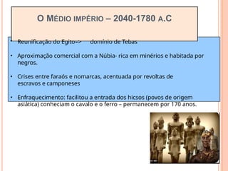 O MÉDIO IMPÉRIO – 2040-1780 A.C
• Reunificação do Egito=> domínio de Tebas
• Aproximação comercial com a Núbia- rica em minérios e habitada por
negros.
• Crises entre faraós e nomarcas, acentuada por revoltas de
escravos e camponeses
• Enfraquecimento: facilitou a entrada dos hicsos (povos de origem
asiática) conheciam o cavalo e o ferro – permanecem por 170 anos.
 