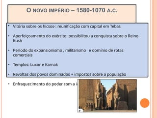 O NOVO IMPÉRIO – 1580-1070 A.C.
• Vitória sobre os hicsos-: reunificação com capital em Tebas
• Aperfeiçoamento do exército: possibilitou a conquista sobre o Reino
Kush
• Período do expansionismo , militarismo e domínio de rotas
comerciais
• Templos: Luxor e Karnak
• Revoltas dos povos dominados + impostos sobre a população
• Enfraquecimento do poder com a invasão dos Persas em 525 a.C.
 