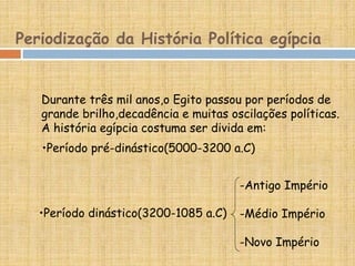Periodização da História Política egípcia
Durante três mil anos,o Egito passou por períodos de
grande brilho,decadência e muitas oscilações políticas.
A história egípcia costuma ser divida em:
-Antigo Império
-Médio Império
-Novo Império
•Período pré-dinástico(5000-3200 a.C)
•Período dinástico(3200-1085 a.C)
 