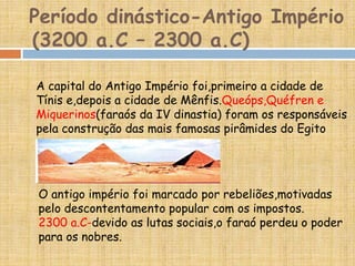 Período dinástico-Antigo Império
(3200 a.C – 2300 a.C)
A capital do Antigo Império foi,primeiro a cidade de
Tínis e,depois a cidade de Mênfis.Queóps,Quéfren e
Miquerinos(faraós da IV dinastia) foram os responsáveis
pela construção das mais famosas pirâmides do Egito
O antigo império foi marcado por rebeliões,motivadas
pelo descontentamento popular com os impostos.
2300 a.C-devido as lutas sociais,o faraó perdeu o poder
para os nobres.
 