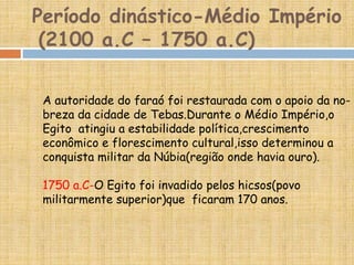 Período dinástico-Médio Império
(2100 a.C – 1750 a.C)
A autoridade do faraó foi restaurada com o apoio da no-
breza da cidade de Tebas.Durante o Médio Império,o
Egito atingiu a estabilidade política,crescimento
econômico e florescimento cultural,isso determinou a
conquista militar da Núbia(região onde havia ouro).
1750 a.C-O Egito foi invadido pelos hicsos(povo
militarmente superior)que ficaram 170 anos.
 