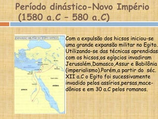 Período dinástico-Novo Império
(1580 a.C – 580 a.C)
Com a expulsão dos hicsos iniciou-se
uma grande expansão militar no Egito.
Utilizando-se das técnicas aprendidas
com os hicsos,os egípcios invadiram
Jerusalém,Damasco,Assur e Babilônia
(imperialismo).Porém,a partir do séc.
XII a.C o Egito foi sucessivamente
invadido pelos assírios,persas,mace-
dônios e em 30 a.C pelos romanos.
 