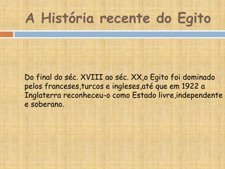 A História recente do Egito
Do final do séc. XVIII ao séc. XX,o Egito foi dominado
pelos franceses,turcos e ingleses,até que em 1922 a
Inglaterra reconheceu-o como Estado livre,independente
e soberano.
 