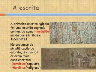 A escrita
A primeira escrita egípcia
foi uma escrita sagrada
conhecida como hieróglifa
usada por escribas e
sacerdotes.
No processo de
simplificação da
escrita,os egípcios
criaram mais
duas escritas:
•Demótica(popular)
•Hierática(religiosa)
 