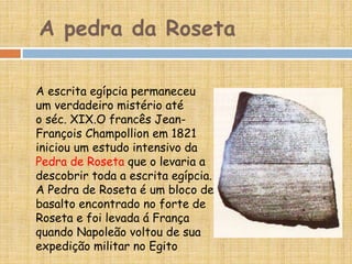 A pedra da Roseta
A escrita egípcia permaneceu
um verdadeiro mistério até
o séc. XIX.O francês Jean-
François Champollion em 1821
iniciou um estudo intensivo da
Pedra de Roseta que o levaria a
descobrir toda a escrita egípcia.
A Pedra de Roseta é um bloco de
basalto encontrado no forte de
Roseta e foi levada á França
quando Napoleão voltou de sua
expedição militar no Egito
 