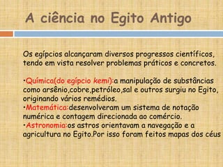 A ciência no Egito Antigo
Os egípcios alcançaram diversos progressos científicos,
tendo em vista resolver problemas práticos e concretos.
•Química(do egípcio kemi):a manipulação de substâncias
como arsênio,cobre,petróleo,sal e outros surgiu no Egito,
originando vários remédios.
•Matemática:desenvolveram um sistema de notação
numérica e contagem direcionada ao comércio.
•Astronomia:os astros orientavam a navegação e a
agricultura no Egito.Por isso foram feitos mapas dos céus
 