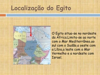 Localização do Egito
O Egito situa-se no nordeste
da África.Limita-se ao norte
com o Mar Mediterrâneo,ao
sul com o Sudão,a oeste com
a Líbia,a leste com o Mar
Vermelho e a nordeste com
Israel.
 