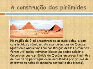 A construção das pirâmides
Na região de Gizé encontram-se as mais belas e bem
construídas pirâmides,isto é,as pirâmides de Queóps,
Quéfren e Miquerinos.Na construção dessas pirâmides
foram utilizados inúmeros blocos de pedra calcária.
Calcula-se que a pirâmide de Queóps emprega 2 milhões
de blocos de pedra(que eram arrastados por grupos de
escravos ou rolos de madeira por baixo dos blocos).
 