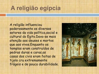 A religião egípcia
A religião influenciou
poderosamente os diversos
setores da vida política,social e
cultural do Egito.Dava-se mais
atenção aos deuses e mortos
que aos vivos.Enquanto os
templos eram construídos de
pedras duras e caras,as
casas dos civis eram feitas de
tijolo cru extremamente
frágeis e de pouca durabilidade.
 