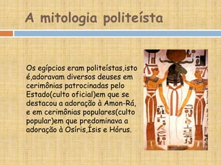 A mitologia politeísta
Os egípcios eram politeístas,isto
é,adoravam diversos deuses em
cerimônias patrocinadas pelo
Estado(culto oficial)em que se
destacou a adoração à Amon-Rá,
e em cerimônias populares(culto
popular)em que predominava a
adoração à Osíris,Ísis e Hórus.
 