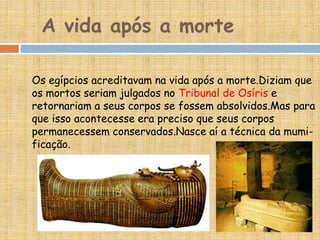 A vida após a morte
Os egípcios acreditavam na vida após a morte.Diziam que
os mortos seriam julgados no Tribunal de Osíris e
retornariam a seus corpos se fossem absolvidos.Mas para
que isso acontecesse era preciso que seus corpos
permanecessem conservados.Nasce aí a técnica da mumi-
ficação.
 