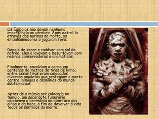 Os Egípcios não davam nenhuma
importância ao cérebro. Após extraí-lo
através das narinas do morto, os
embalsamadores o jogavam fora.
Depois de secar o cadáver com sal de
natrão, eles o lavavam e besuntavam com
resinas conservadoras e aromáticas.
Finalmente, envolviam o corpo em
centenas de metros de tiras de linho,
entre essas tiras eram colocados
diversos amuletos que protegiam o morto
contra inimigos e demônios do mundo
subterrâneo.
Antes de a múmia ser colocada no
túmulo, um sacerdote funerário
celebrava a cerimônia da abertura dos
olhos e da boca, a fim de devolver á vida
todos os sentidos do morto.
 