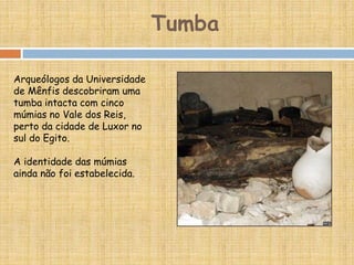 Arqueólogos da Universidade
de Mênfis descobriram uma
tumba intacta com cinco
múmias no Vale dos Reis,
perto da cidade de Luxor no
sul do Egito.
A identidade das múmias
ainda não foi estabelecida.
Tumba
 