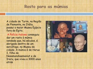 A cidade de Turim, na Região
de Piemonte, na Itália,
possui o maior Museu Egípcio
fora do Egito.
A Polícia italiana conseguiu
dar um rosto à múmia
vendada que, há séculos, é
abrigada dentro de um
sarcófago, no Museu da
cidade. A múmia é de Harua
I, filho de
Nesamondiaemaniut e de
Ireru, que viveu a 3000 anos
atrás
Rosto para as múmias
 