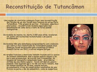 Reconstituição de Tutancâmon
Uma equipe de cientistas conseguiu fazer uma reconstituição
das feições de um dos faraós mais famosos do antigo Egito,
Tutancâmon. Três grupos de peritos - franceses, egípcios e
americanos - reconstruiram modelos separados mas
semelhantes de como seria o rosto do faraó usando
radiografias.
Os modelos do menino-rei, morto 3.300 anos atrás, revelaram
um jovem com bochechas rechonchudas e um queixo
arredondado.
Os modelos têm uma semelhança surpreendente com a máscara
que cobriu a face mumificada de Tutancâmon quando seus
despojos foram encontrados pelo arqueólogo britânico
Howard Carter em 1922, e outras imagens antigas.
As versões francesa e americana também traziam nariz e queixo
de formato semelhante, mas a equipe egípcia chegou a um
nariz mais pronunciado, de acordo com o arqueólogo. As
imagens de tomografia computadorizada - as primeiras
obtidas de uma múmia egípcia - foram obtidas em janeiro
passado. Elas sugerem que o rei não era muito robusto, mas
um homem saudável de 19 anos, quando morreu,
provavelmente vítima de complicações resultantes de uma
fratura na perna e não de assassinato, como se suspeitava.
 