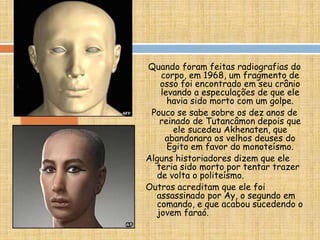 Quando foram feitas radiografias do
corpo, em 1968, um fragmento de
osso foi encontrado em seu crânio
levando a especulações de que ele
havia sido morto com um golpe.
Pouco se sabe sobre os dez anos de
reinado de Tutancâmon depois que
ele sucedeu Akhenaten, que
abandonara os velhos deuses do
Egito em favor do monoteísmo.
Alguns historiadores dizem que ele
teria sido morto por tentar trazer
de volta o politeísmo.
Outros acreditam que ele foi
assassinado por Ay, o segundo em
comando, e que acabou sucedendo o
jovem faraó.
 