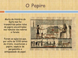 O Papiro
Muito da História do
Egito nos foi
transmitido pelos rolos
de papiro encontrados
nos túmulos dos nobres
e faraós.
Foram os egípcios que,
por volta de 2200 antes
de Cristo, inventaram o
papiro, espécie de
pergaminho e
antepassado do papel.
 