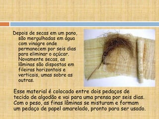Esse material é colocado entre dois pedaços de
tecido de algodão e vai para uma prensa por seis dias.
Com o peso, as finas lâminas se misturam e formam
um pedaço de papel amarelado, pronto para ser usado.
Depois de secas em um pano,
são mergulhadas em água
com vinagre onde
permanecem por seis dias
para eliminar o açúcar.
Novamente secas, as
lâminas são dispostas em
fileiras horizontais e
verticais, umas sobre as
outras.
 