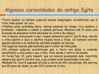 Algumas curiosidades do antigo Egito
Tanto mulher ou homem egípcios usavam maquiagem, acreditavam que a
tinta tinha poder de cura .
 Piolhos eram problema sério, muitas pessoas da classe rica resolvia o
problema raspando o cabelo e usando perucas. Meninos até 12 anos com
exceção de pequenos tufos deixados no centro da cabeça.
As crianças começavam a usar roupas somente a partir dos 5 anos, devido
o clima quente e seco e adultos roupas leves e finas. Os homens vestiam
apenas saiotes e as mulheres vestidos simples ou túnicas.
Os egípcios usavam pão mofados para tratar de infecções.
Os antigos egípcios acreditavam que a terra era plana e redonda
semelhante a uma pizza e que o Nilo, fluía desde o centro do mundo.
O faraó Pepi II, para impedir que as moscas pousassem nele, mantinha
sempre por perto escravo nus, cujo corpos eram besuntados com mel.
Ramsés II, teve 8 esposas oficiais e cerca de 100 concubinas. Ele morreu
aos 90 anos de idade, no ano 1212 antes de Cristo.
 