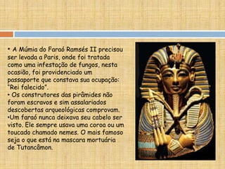 • A Múmia do Faraó Ramsés II precisou
ser levada a Paris, onde foi tratada
como uma infestação de fungos, nesta
ocasião, foi providenciado um
passaporte que constava sua ocupação:
“Rei falecido”.
• Os construtores das pirâmides não
foram escravos e sim assalariados
descobertas arqueológicas comprovam.
•Um faraó nunca deixava seu cabelo ser
visto. Ele sempre usava uma coroa ou um
toucado chamado nemes. O mais famoso
seja o que está na mascara mortuária
de Tutancâmon.
 