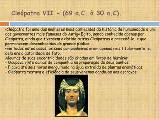 •Cleópatra foi uma das mulheres mais conhecidas da história da humanidade e um
dos governantes mais famosos do Antigo Egito, sendo conhecida apenas por
Cleópatra, ainda que tivessem existido outras Cleópatras a precedê-la, e que
permanecem desconhecidas do grande público.
•Em todos estes casos, os seus companheiros eram apenas reis titularmente, e,
dela era a autoridade de fato.
Algumas de suas excentricidades são citadas em livros de história:
- Ocupava vinte damas de companhia na preparação de seus banhos.
- Ficava até seis horas mergulhada na água extraída de plantas aromáticas.
- Cleópatra testava e eficiência de seus venenos dando-os aos escravos.
Cleópatra VII - (69 a.C. à 30 a.C).
 
