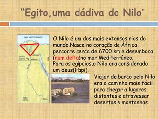 “Egito,uma dádiva do Nilo”
O Nilo é um dos mais extensos rios do
mundo.Nasce no coração da África,
percorre cerca de 6700 km e desemboca
(num delta)no mar Mediterrâneo.
Para os egípcios,o Nilo era considerado
um deus(Hapi).
Viajar de barco pelo Nilo
era o caminho mais fácil
para chegar a lugares
distantes e atravessar
desertos e montanhas
 
