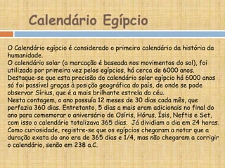 O Calendário egípcio é considerado o primeiro calendário da história da
humanidade.
O calendário solar (a marcação é baseada nos movimentos do sol), foi
utilizado por primeira vez pelos egípcios, há cerca de 6000 anos.
Destaque-se que esta precisão do calendário solar egípcio há 6000 anos
só foi possível graças à posição geográfica do país, de onde se pode
observar Sírius, que é a mais brilhante estrela do céu.
Nesta contagem, o ano possuía 12 meses de 30 dias cada mês, que
perfazia 360 dias. Entretanto, 5 dias a mais eram adicionais no final do
ano para comemorar o aniversário de Osíris, Hórus, Ísis, Neftis e Set,
com isso o calendário totalizava 365 dias. Já dividiam o dia em 24 horas.
Como curiosidade, registre-se que os egípcios chegaram a notar que a
duração exata do ano era de 365 dias e 1/4, mas não chegaram a corrigir
o calendário, senão em 238 a.C.
Calendário Egípcio
 