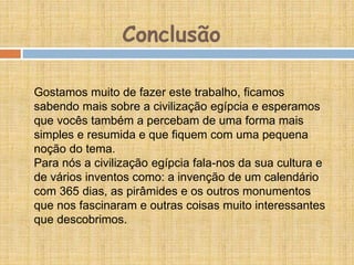 Gostamos muito de fazer este trabalho, ficamos
sabendo mais sobre a civilização egípcia e esperamos
que vocês também a percebam de uma forma mais
simples e resumida e que fiquem com uma pequena
noção do tema.
Para nós a civilização egípcia fala-nos da sua cultura e
de vários inventos como: a invenção de um calendário
com 365 dias, as pirâmides e os outros monumentos
que nos fascinaram e outras coisas muito interessantes
que descobrimos.
Conclusão
 