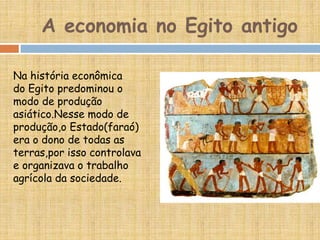 A economia no Egito antigo
Na história econômica
do Egito predominou o
modo de produção
asiático.Nesse modo de
produção,o Estado(faraó)
era o dono de todas as
terras,por isso controlava
e organizava o trabalho
agrícola da sociedade.
 