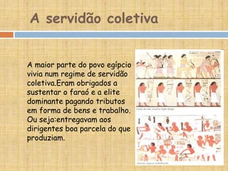 A servidão coletiva
A maior parte do povo egípcio
vivia num regime de servidão
coletiva.Eram obrigados a
sustentar o faraó e a elite
dominante pagando tributos
em forma de bens e trabalho.
Ou seja:entregavam aos
dirigentes boa parcela do que
produziam.
 