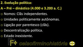 2. Evolução política:
A – Pré – dinástico (4.000 e 3.200 a. C.)
o Nomos: Clãs independentes.
o Unidades politicamente autônomas.
o Ligação por parentesco (clãs).
o Descentralização política.
o Estado inexistente.
 