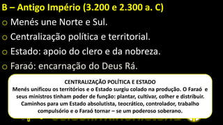 B – Antigo Império (3.200 e 2.300 a. C)
o Menés une Norte e Sul.
o Centralização política e territorial.
o Estado: apoio do clero e da nobreza.
o Faraó: encarnação do Deus Rá.
CENTRALIZAÇÃO POLÍTICA E ESTADO
Menés unificou os territórios e o Estado surgiu colado na produção. O Faraó e
seus ministros tinham poder de função: plantar, cultivar, colher e distribuir.
Caminhos para um Estado absolutista, teocrático, controlador, trabalho
compulsório e o Faraó tornar – se um poderoso soberano.
 