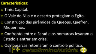 Características:
o Tínis: Capital.
o O Vale do Nilo e o deserto protegiam o Egito.
o Construção das pirâmides de Queops, Quefren,
Miquerinos.
o Confronto entre o Faraó e os nomarcas levaram o
Estado a entrar em crise.
o Os nomarcas retomaram o controle político.
 