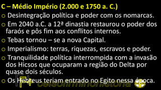 C – Médio Império (2.000 e 1750 a. C.)
o Desintegração política e poder com os nomarcas.
o Em 2040 a.C. a 12ª dinastia restaurou o poder dos
faraós e pôs fim aos conflitos internos.
o Tebas tornou – se a nova Capital.
o Imperialismo: terras, riquezas, escravos e poder.
o Tranquilidade política interrompida com a invasão
dos Hicsos que ocuparam a região do Delta por
quase dois séculos.
o Os Hebreus teriam entrado no Egito nessa época.
 